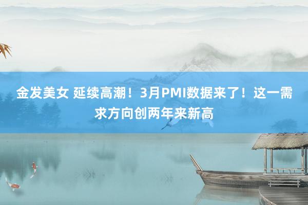 金发美女 延续高潮！3月PMI数据来了！这一需求方向创两年来新高