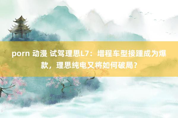 porn 动漫 试驾理思L7：增程车型接踵成为爆款，理思纯电又将如何破局？