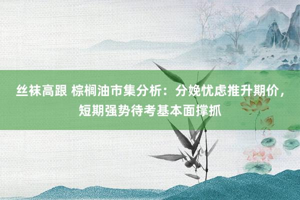 丝袜高跟 棕榈油市集分析：分娩忧虑推升期价，短期强势待考基本面撑抓