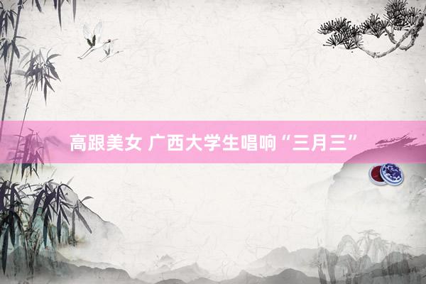 高跟美女 广西大学生唱响“三月三”