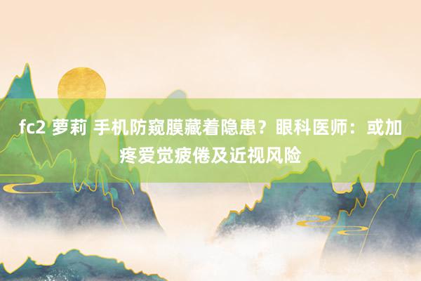 fc2 萝莉 手机防窥膜藏着隐患？眼科医师：或加疼爱觉疲倦及近视风险
