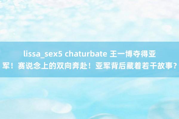 lissa_sex5 chaturbate 王一博夺得亚军！赛说念上的双向奔赴！亚军背后藏着若干故事？