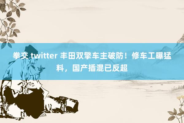 拳交 twitter 丰田双擎车主破防！修车工曝猛料，国产插混已反超