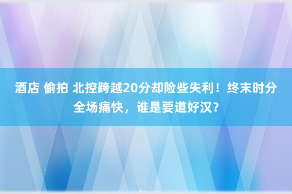 酒店 偷拍 北控跨越20分却险些失利！终末时分全场痛快，谁是要道好汉？