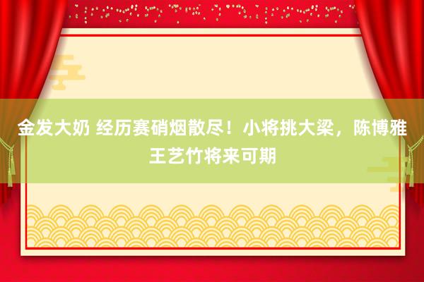金发大奶 经历赛硝烟散尽！小将挑大梁，陈博雅王艺竹将来可期