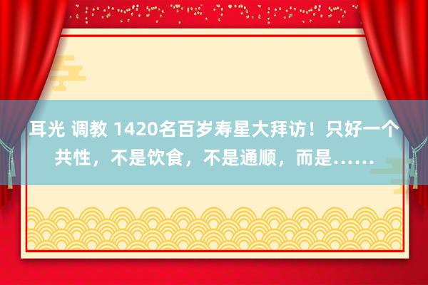 耳光 调教 1420名百岁寿星大拜访！只好一个共性，不是饮食，不是通顺，而是……