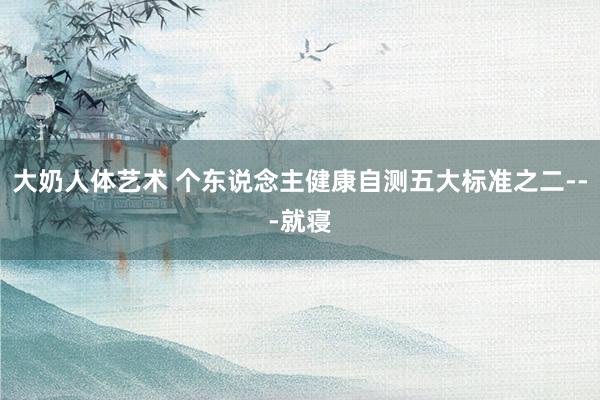 大奶人体艺术 个东说念主健康自测五大标准之二---就寝