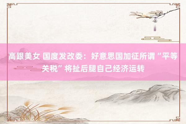 高跟美女 国度发改委：好意思国加征所谓“平等关税”将扯后腿自己经济运转
