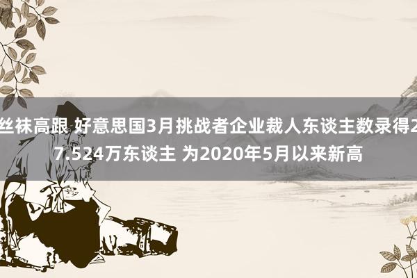 丝袜高跟 好意思国3月挑战者企业裁人东谈主数录得27.524万东谈主 为2020年5月以来新高