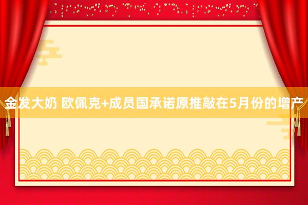 金发大奶 欧佩克+成员国承诺原推敲在5月份的增产