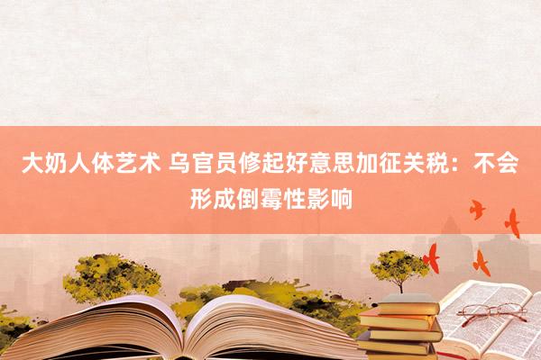 大奶人体艺术 乌官员修起好意思加征关税：不会形成倒霉性影响