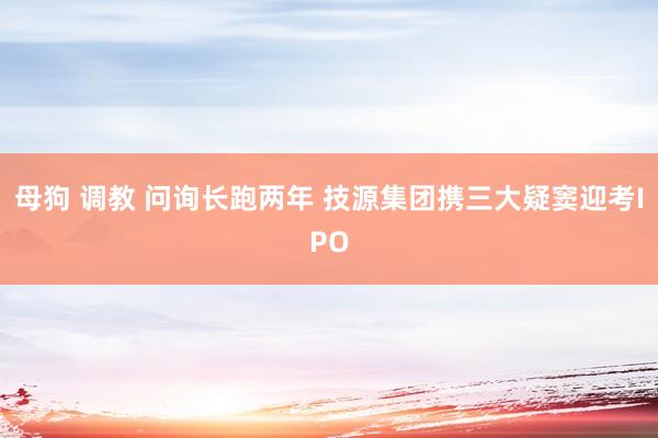 母狗 调教 问询长跑两年 技源集团携三大疑窦迎考IPO