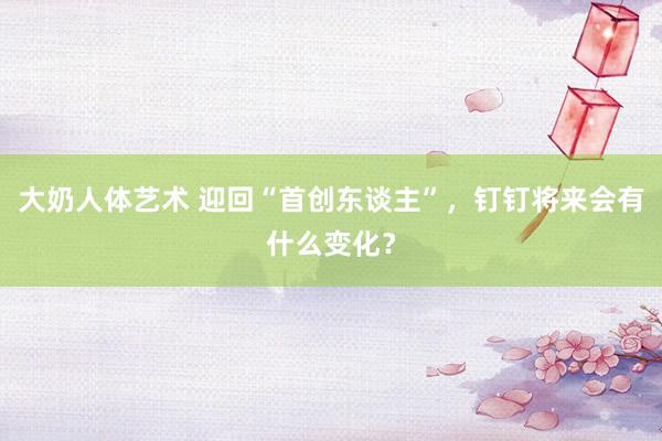 大奶人体艺术 迎回“首创东谈主”，钉钉将来会有什么变化？
