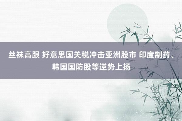 丝袜高跟 好意思国关税冲击亚洲股市 印度制药、韩国国防股等逆势上扬