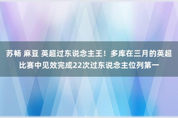 苏畅 麻豆 英超过东说念主王！多库在三月的英超比赛中见效完成22次过东说念主位列第一