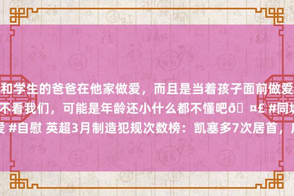和学生的爸爸在他家做爱，而且是当着孩子面前做爱，太刺激了，孩子完全不看我们，可能是年龄还小什么都不懂吧🤣 #同城 #文爱 #自慰 英超3月制造犯规次数榜：凯塞多7次居首，库杜斯6次&特罗萨德5次