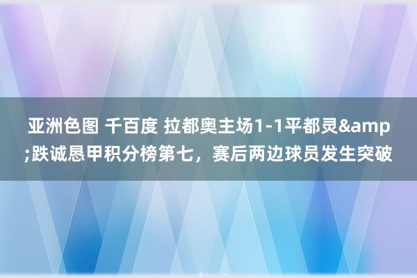 亚洲色图 千百度 拉都奥主场1-1平都灵&跌诚恳甲积分榜第七，赛后两边球员发生突破