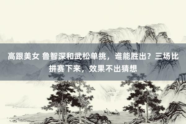 高跟美女 鲁智深和武松单挑，谁能胜出？三场比拼赛下来，效果不出猜想