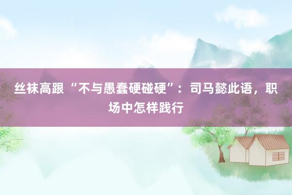 丝袜高跟 “不与愚蠢硬碰硬”：司马懿此语，职场中怎样践行