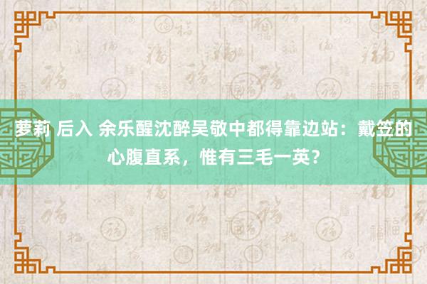 萝莉 后入 余乐醒沈醉吴敬中都得靠边站：戴笠的心腹直系，惟有三毛一英？