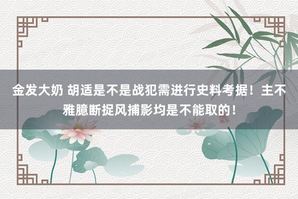 金发大奶 胡适是不是战犯需进行史料考据！主不雅臆断捉风捕影均是不能取的！