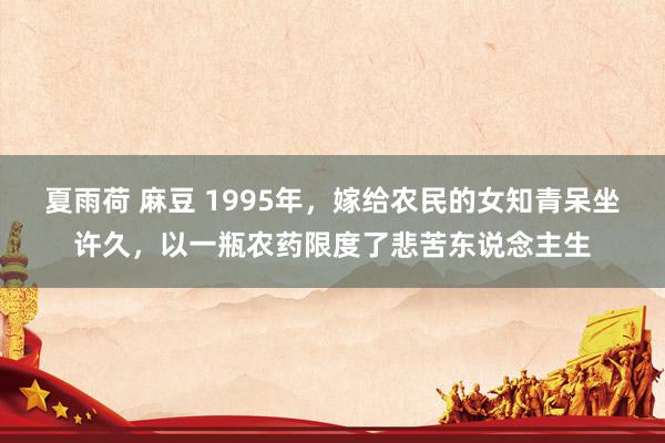 夏雨荷 麻豆 1995年，嫁给农民的女知青呆坐许久，以一瓶农药限度了悲苦东说念主生