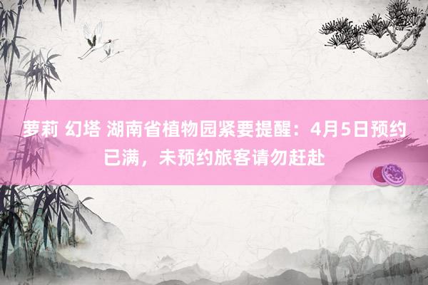萝莉 幻塔 湖南省植物园紧要提醒：4月5日预约已满，未预约旅客请勿赶赴