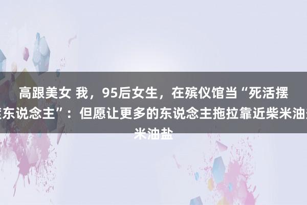 高跟美女 我，95后女生，在殡仪馆当“死活摆渡东说念主”：但愿让更多的东说念主拖拉靠近柴米油盐