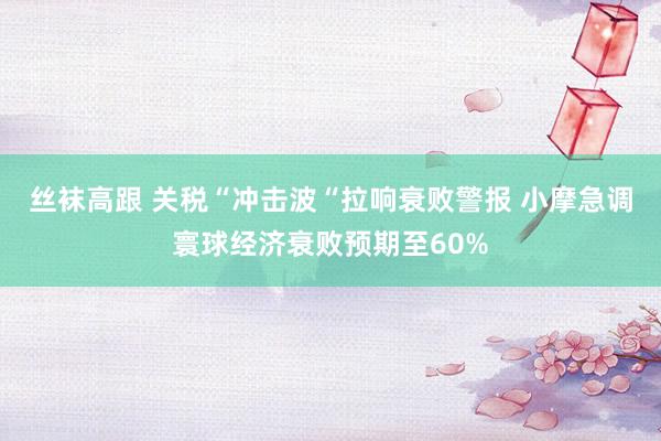 丝袜高跟 关税“冲击波“拉响衰败警报 小摩急调寰球经济衰败预期至60%