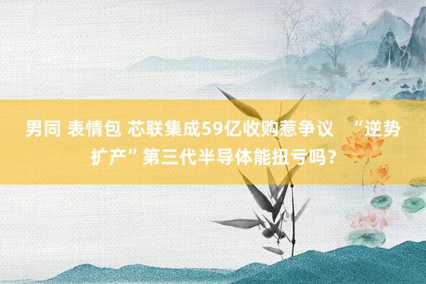 男同 表情包 芯联集成59亿收购惹争议   “逆势扩产”第三代半导体能扭亏吗？