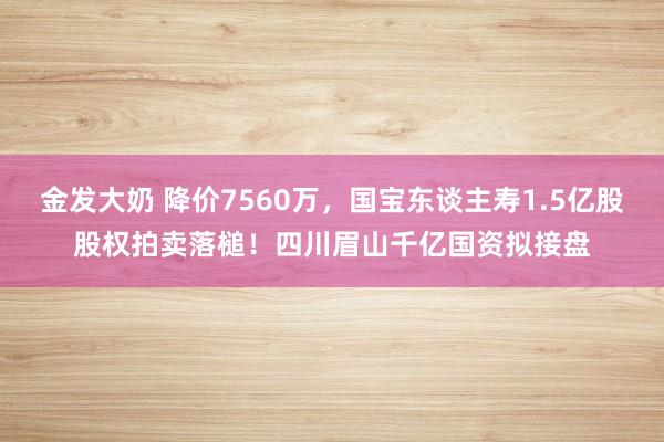 金发大奶 降价7560万，国宝东谈主寿1.5亿股股权拍卖落槌！四川眉山千亿国资拟接盘