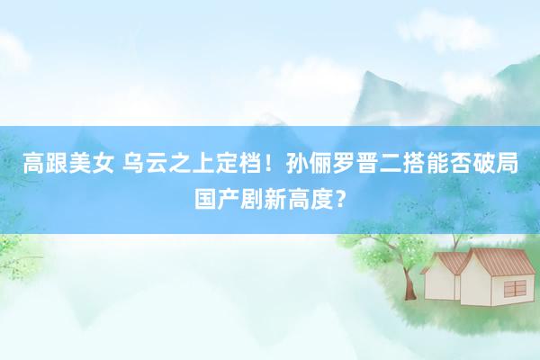 高跟美女 乌云之上定档！孙俪罗晋二搭能否破局国产剧新高度？