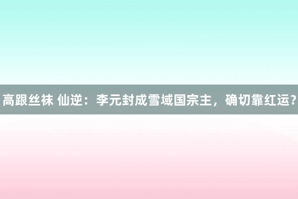 高跟丝袜 仙逆：李元封成雪域国宗主，确切靠红运？