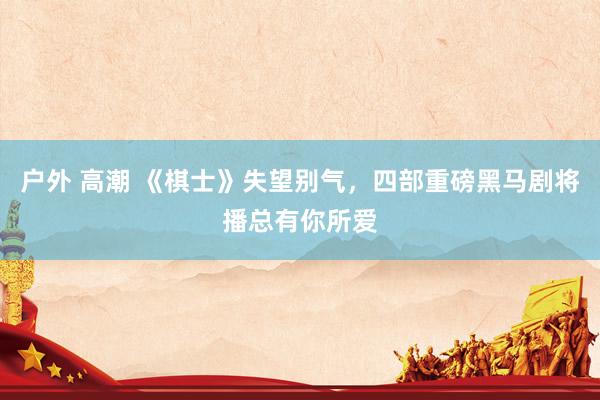 户外 高潮 《棋士》失望别气，四部重磅黑马剧将播总有你所爱