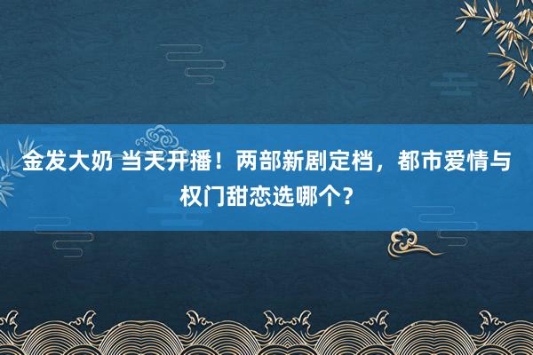 金发大奶 当天开播！两部新剧定档，都市爱情与权门甜恋选哪个？