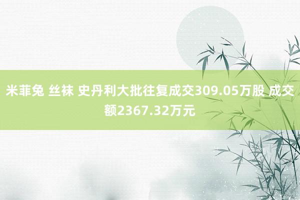 米菲兔 丝袜 史丹利大批往复成交309.05万股 成交额2367.32万元