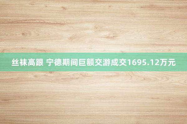 丝袜高跟 宁德期间巨额交游成交1695.12万元