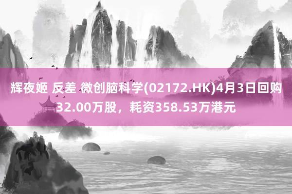 辉夜姬 反差 微创脑科学(02172.HK)4月3日回购32.00万股，耗资358.53万港元