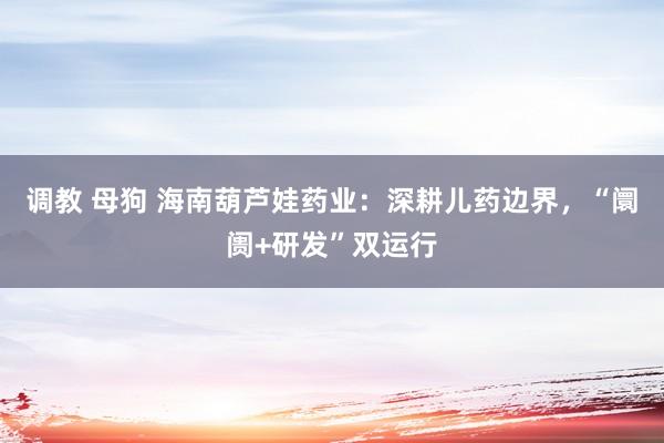 调教 母狗 海南葫芦娃药业：深耕儿药边界，“阛阓+研发”双运行