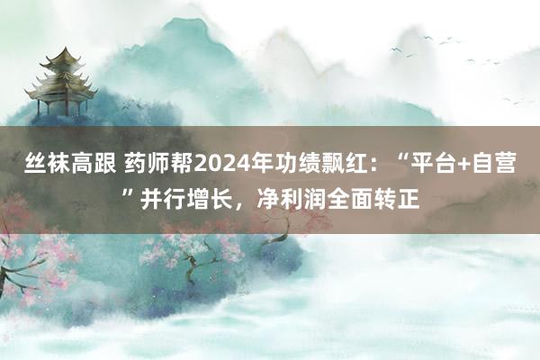 丝袜高跟 药师帮2024年功绩飘红：“平台+自营”并行增长，净利润全面转正