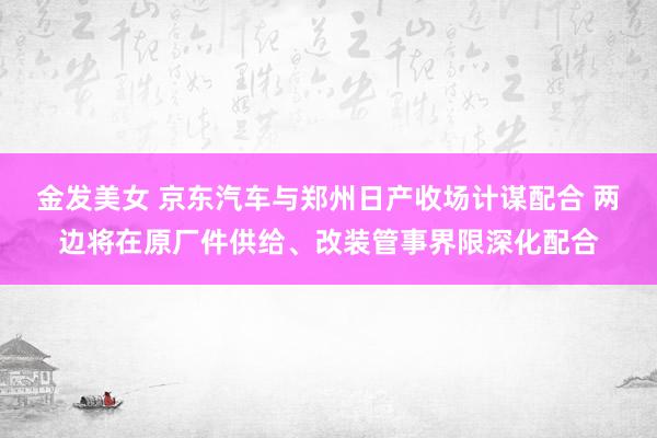 金发美女 京东汽车与郑州日产收场计谋配合 两边将在原厂件供给、改装管事界限深化配合