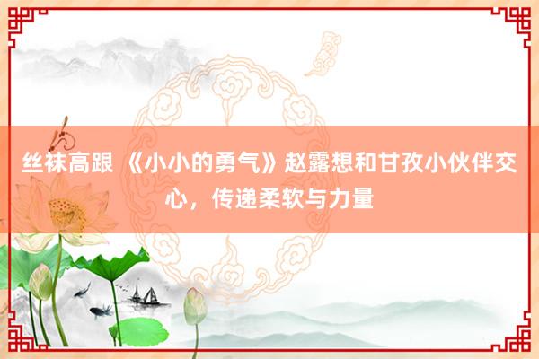 丝袜高跟 《小小的勇气》赵露想和甘孜小伙伴交心，传递柔软与力量