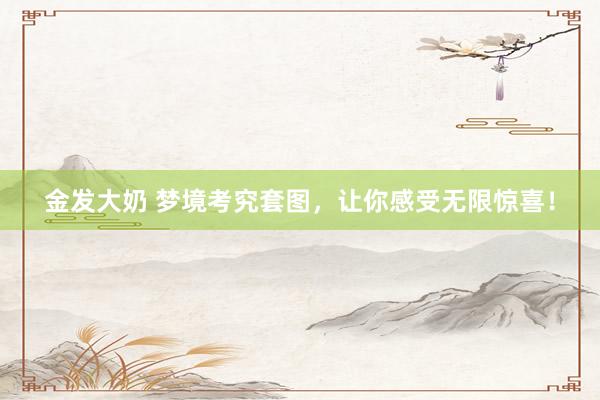 金发大奶 梦境考究套图，让你感受无限惊喜！