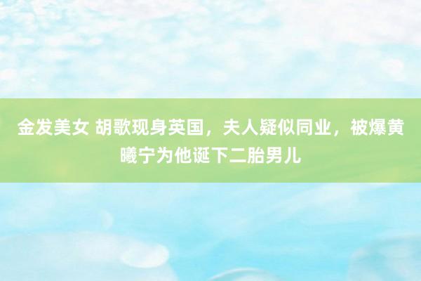 金发美女 胡歌现身英国，夫人疑似同业，被爆黄曦宁为他诞下二胎男儿