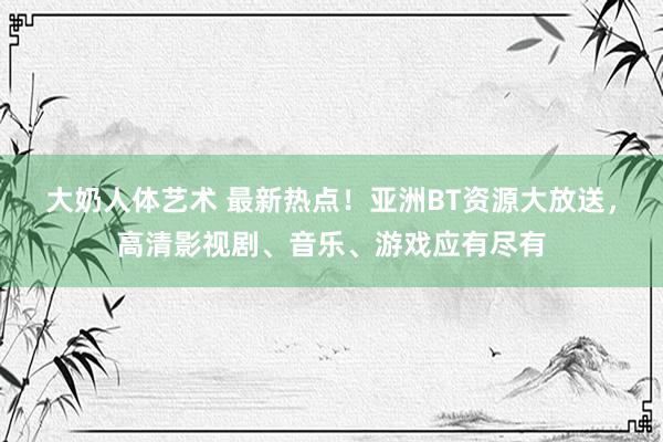 大奶人体艺术 最新热点！亚洲BT资源大放送，高清影视剧、音乐、游戏应有尽有