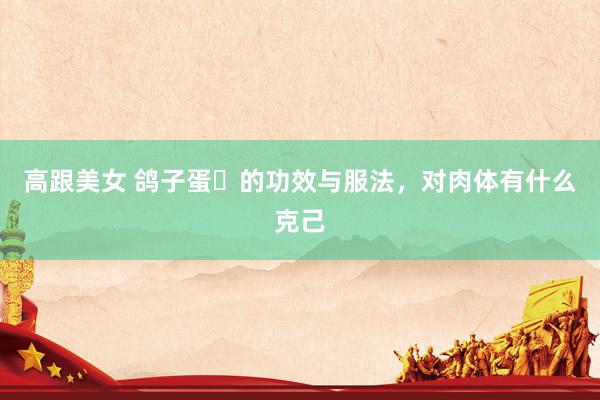 高跟美女 鸽子蛋​的功效与服法，对肉体有什么克己