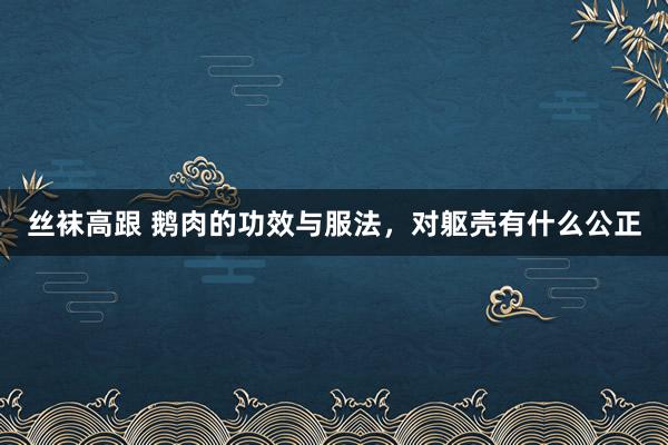 丝袜高跟 鹅肉的功效与服法，对躯壳有什么公正