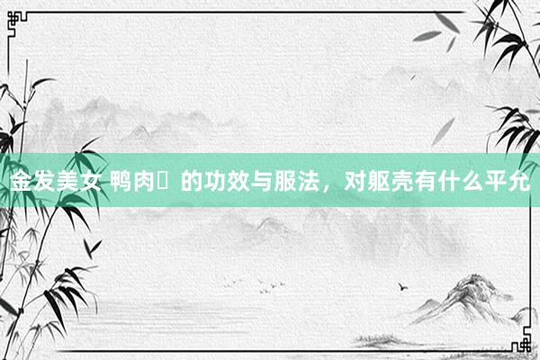 金发美女 鸭肉​的功效与服法，对躯壳有什么平允