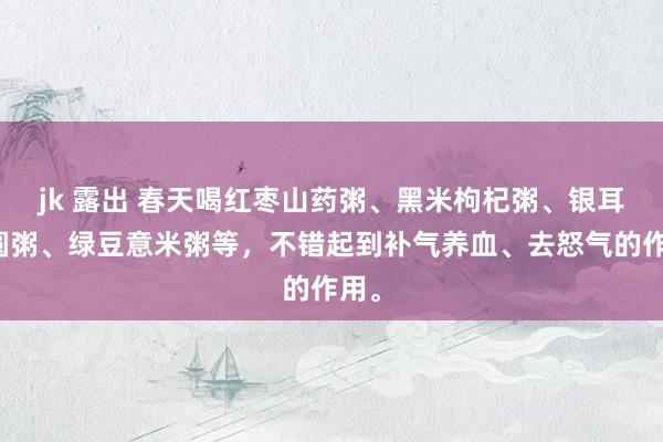 jk 露出 春天喝红枣山药粥、黑米枸杞粥、银耳桂圆粥、绿豆意米粥等，不错起到补气养血、去怒气的作用。