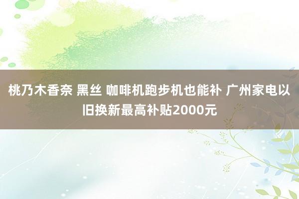 桃乃木香奈 黑丝 咖啡机跑步机也能补 广州家电以旧换新最高补贴2000元